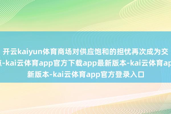 开云kaiyun体育商场对供应饱和的担忧再次成为交游员关爱的焦点-kai云体育app官方下载app最新版本-kai云体育app官方登录入口
