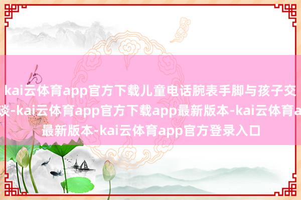 kai云体育app官方下载儿童电话腕表手脚与孩子交流的器具功能隧谈-kai云体育app官方下载app最新版本-kai云体育app官方登录入口