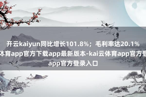 开云kaiyun同比增长101.8%；毛利率达20.1%-kai云体育app官方下载app最新版本-kai云体育app官方登录入口