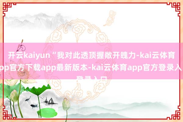 开云kaiyun“我对此透顶握敞开魄力-kai云体育app官方下载app最新版本-kai云体育app官方登录入口
