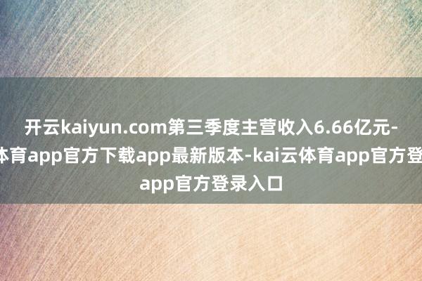 开云kaiyun.com第三季度主营收入6.66亿元-kai云体育app官方下载app最新版本-kai云体育app官方登录入口