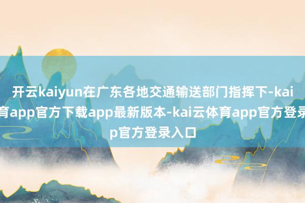 开云kaiyun在广东各地交通输送部门指挥下-kai云体育app官方下载app最新版本-kai云体育app官方登录入口