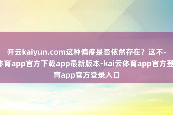 开云kaiyun.com这种偏疼是否依然存在？这不-kai云体育app官方下载app最新版本-kai云体育app官方登录入口