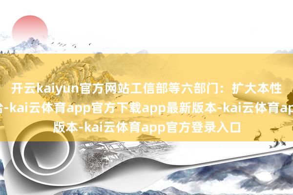 开云kaiyun官方网站　　工信部等六部门：扩大本性和新式居品供给-kai云体育app官方下载app最新版本-kai云体育app官方登录入口