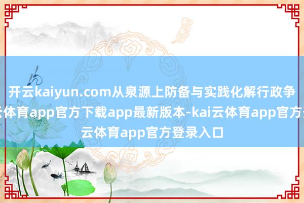 开云kaiyun.com从泉源上防备与实践化解行政争议-kai云体育app官方下载app最新版本-kai云体育app官方登录入口