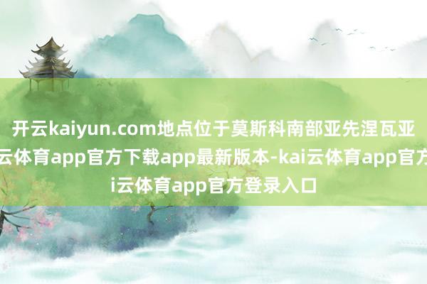 开云kaiyun.com地点位于莫斯科南部亚先涅瓦亚大街-kai云体育app官方下载app最新版本-kai云体育app官方登录入口