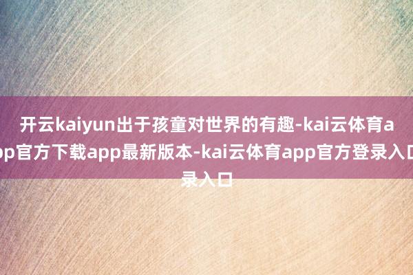 开云kaiyun出于孩童对世界的有趣-kai云体育app官方下载app最新版本-kai云体育app官方登录入口