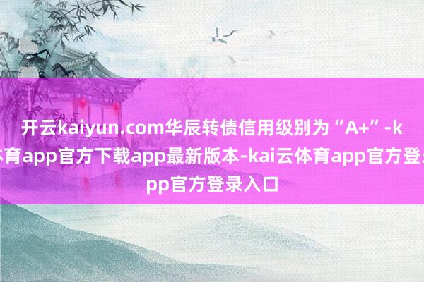 开云kaiyun.com华辰转债信用级别为“A+”-kai云体育app官方下载app最新版本-kai云体育app官方登录入口